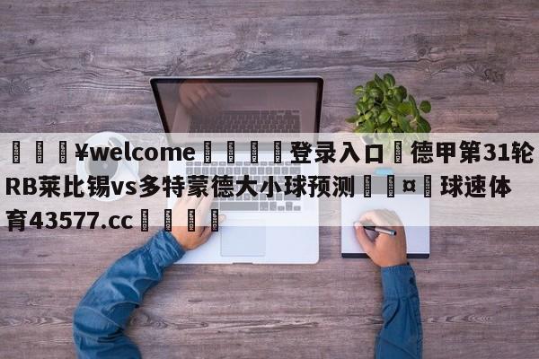 💥welcome🍖登录入口⛎德甲第31轮RB莱比锡vs多特蒙德大小球预测🤮球速体育43577.cc🍦