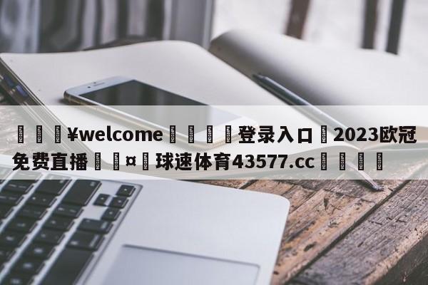 💥welcome🍖登录入口⛎2023欧冠免费直播🤮球速体育43577.cc🍦