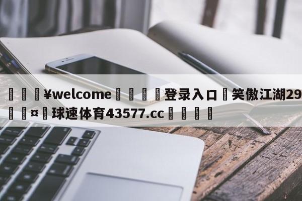 💥welcome🍖登录入口⛎笑傲江湖29🤮球速体育43577.cc🍦