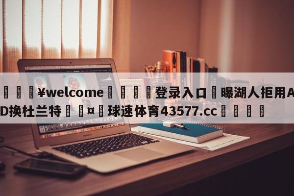 💥welcome🍖登录入口⛎曝湖人拒用AD换杜兰特🤮球速体育43577.cc🍦