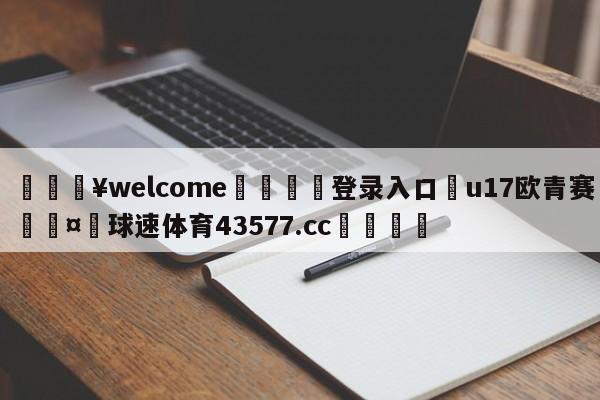 💥welcome🍖登录入口⛎u17欧青赛🤮球速体育43577.cc🍦