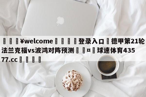 💥welcome🍖登录入口⛎德甲第21轮法兰克福vs波鸿对阵预测🤮球速体育43577.cc🍦