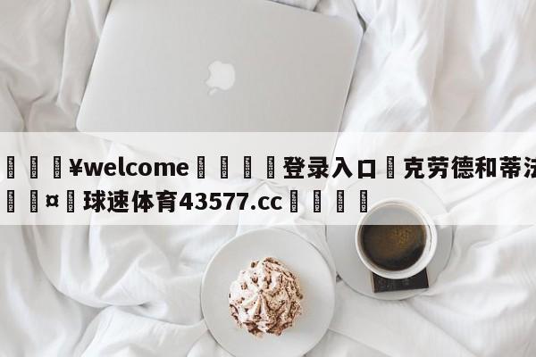 💥welcome🍖登录入口⛎克劳德和蒂法🤮球速体育43577.cc🍦