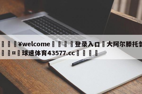 💥welcome🍖登录入口⛎大阿尔滕托普🤮球速体育43577.cc🍦