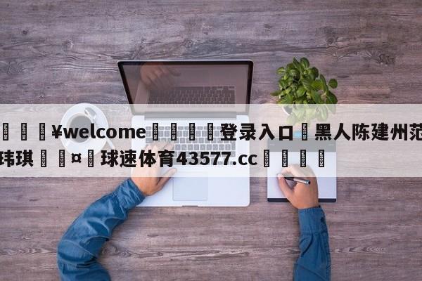 💥welcome🍖登录入口⛎黑人陈建州范玮琪🤮球速体育43577.cc🍦