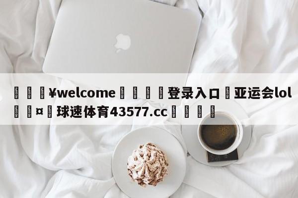 💥welcome🍖登录入口⛎亚运会lol🤮球速体育43577.cc🍦