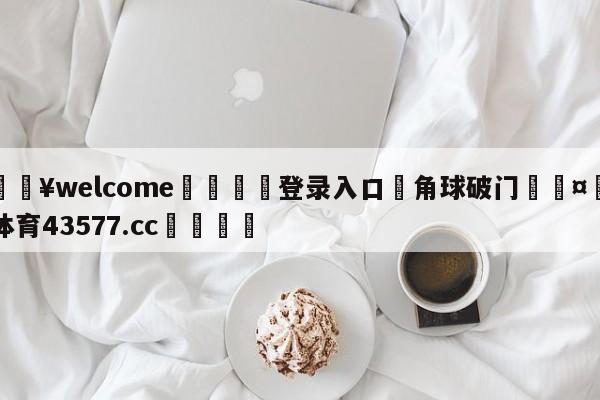 💥welcome🍖登录入口⛎角球破门🤮球速体育43577.cc🍦