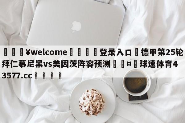 💥welcome🍖登录入口⛎德甲第25轮拜仁慕尼黑vs美因茨阵容预测🤮球速体育43577.cc🍦