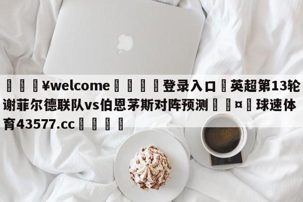 💥welcome🍖登录入口⛎英超第13轮谢菲尔德联队vs伯恩茅斯对阵预测🤮球速体育43577.cc🍦