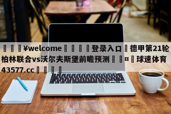 💥welcome🍖登录入口⛎德甲第21轮柏林联合vs沃尔夫斯堡前瞻预测🤮球速体育43577.cc🍦