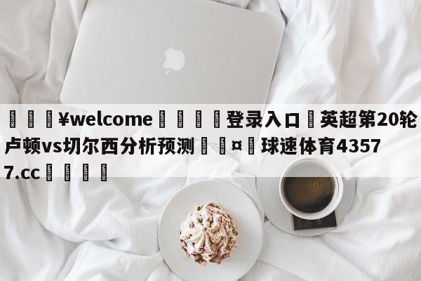 💥welcome🍖登录入口⛎英超第20轮卢顿vs切尔西分析预测🤮球速体育43577.cc🍦