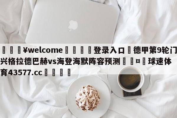 💥welcome🍖登录入口⛎德甲第9轮门兴格拉德巴赫vs海登海默阵容预测🤮球速体育43577.cc🍦