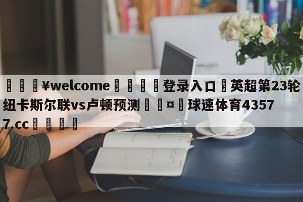 💥welcome🍖登录入口⛎英超第23轮纽卡斯尔联vs卢顿预测🤮球速体育43577.cc🍦