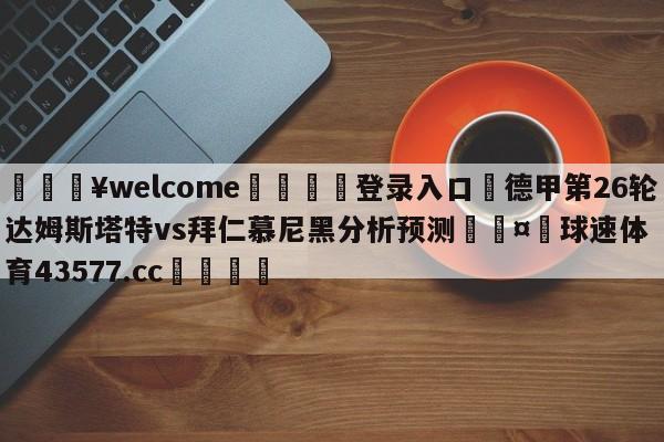 💥welcome🍖登录入口⛎德甲第26轮达姆斯塔特vs拜仁慕尼黑分析预测🤮球速体育43577.cc🍦