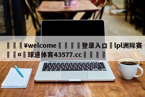 💥welcome🍖登录入口⛎lpl洲际赛🤮球速体育43577.cc🍦