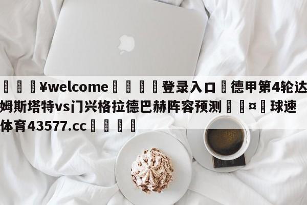 💥welcome🍖登录入口⛎德甲第4轮达姆斯塔特vs门兴格拉德巴赫阵容预测🤮球速体育43577.cc🍦