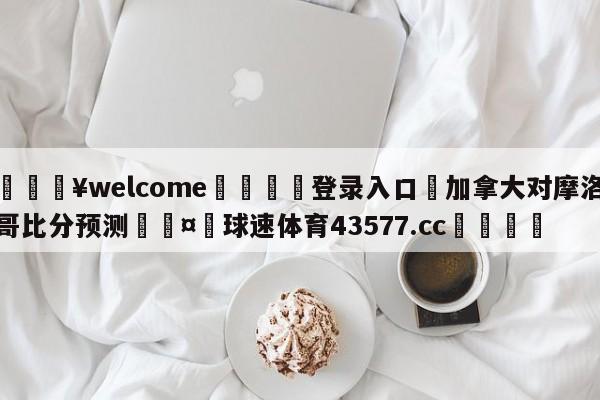 💥welcome🍖登录入口⛎加拿大对摩洛哥比分预测🤮球速体育43577.cc🍦