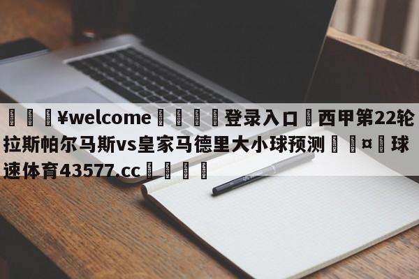 💥welcome🍖登录入口⛎西甲第22轮拉斯帕尔马斯vs皇家马德里大小球预测🤮球速体育43577.cc🍦