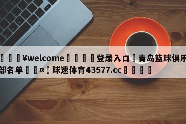 💥welcome🍖登录入口⛎青岛篮球俱乐部名单🤮球速体育43577.cc🍦