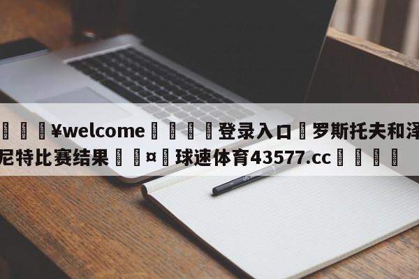 💥welcome🍖登录入口⛎罗斯托夫和泽尼特比赛结果🤮球速体育43577.cc🍦