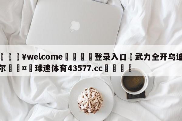 💥welcome🍖登录入口⛎武力全开乌迪尔🤮球速体育43577.cc🍦