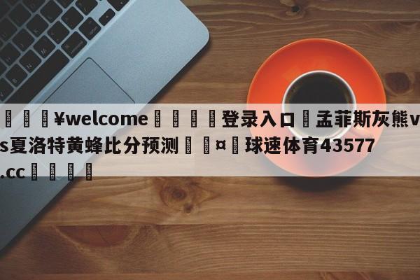 💥welcome🍖登录入口⛎孟菲斯灰熊vs夏洛特黄蜂比分预测🤮球速体育43577.cc🍦