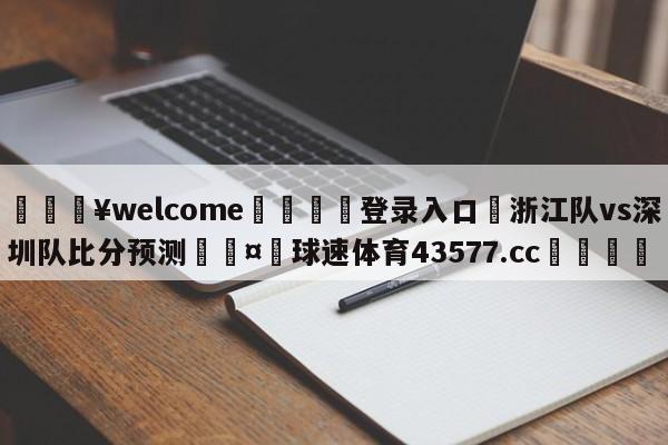 💥welcome🍖登录入口⛎浙江队vs深圳队比分预测🤮球速体育43577.cc🍦