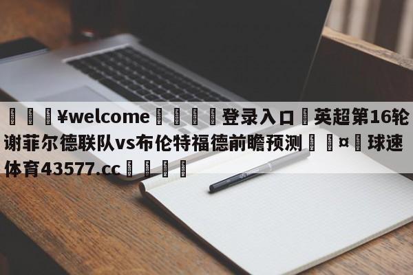 💥welcome🍖登录入口⛎英超第16轮谢菲尔德联队vs布伦特福德前瞻预测🤮球速体育43577.cc🍦