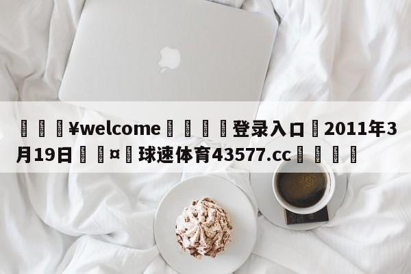 💥welcome🍖登录入口⛎2011年3月19日🤮球速体育43577.cc🍦