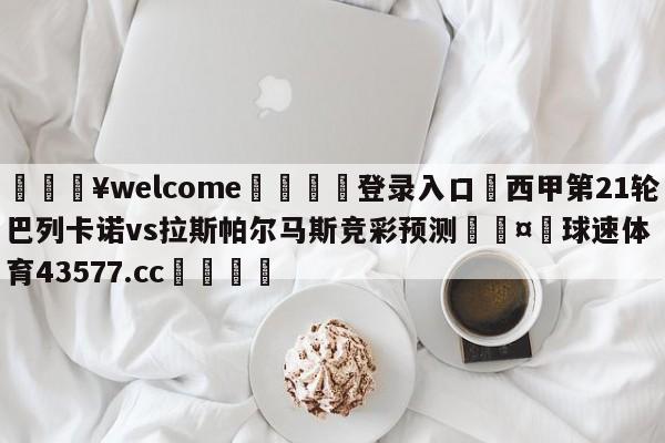 💥welcome🍖登录入口⛎西甲第21轮巴列卡诺vs拉斯帕尔马斯竞彩预测🤮球速体育43577.cc🍦