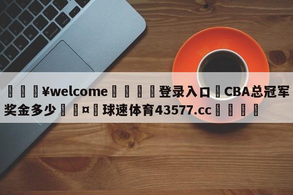 💥welcome🍖登录入口⛎CBA总冠军奖金多少🤮球速体育43577.cc🍦