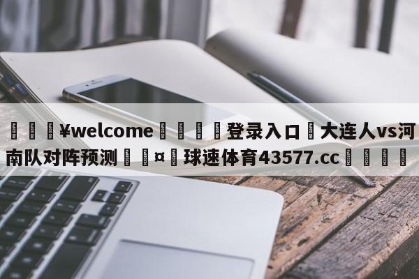 💥welcome🍖登录入口⛎大连人vs河南队对阵预测🤮球速体育43577.cc🍦