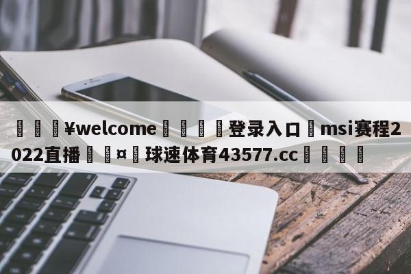 💥welcome🍖登录入口⛎msi赛程2022直播🤮球速体育43577.cc🍦