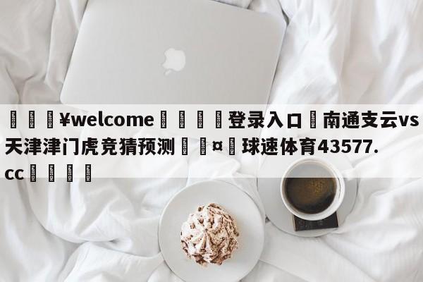 💥welcome🍖登录入口⛎南通支云vs天津津门虎竞猜预测🤮球速体育43577.cc🍦