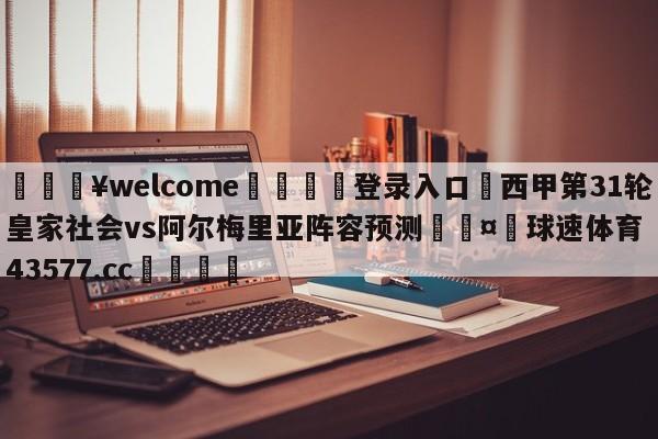 💥welcome🍖登录入口⛎西甲第31轮皇家社会vs阿尔梅里亚阵容预测🤮球速体育43577.cc🍦