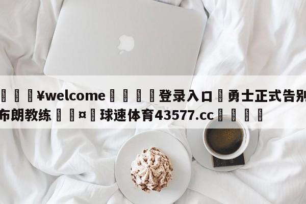 💥welcome🍖登录入口⛎勇士正式告别布朗教练🤮球速体育43577.cc🍦