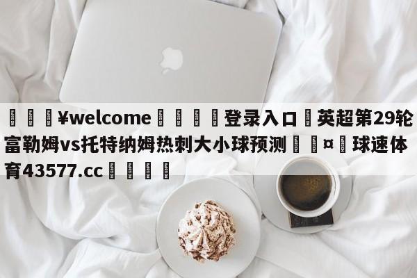 💥welcome🍖登录入口⛎英超第29轮富勒姆vs托特纳姆热刺大小球预测🤮球速体育43577.cc🍦