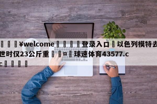 💥welcome🍖登录入口⛎以色列模特去世时仅23公斤重🤮球速体育43577.cc🍦