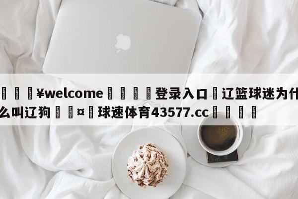 💥welcome🍖登录入口⛎辽篮球迷为什么叫辽狗🤮球速体育43577.cc🍦