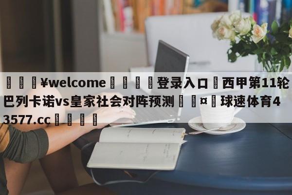 💥welcome🍖登录入口⛎西甲第11轮巴列卡诺vs皇家社会对阵预测🤮球速体育43577.cc🍦