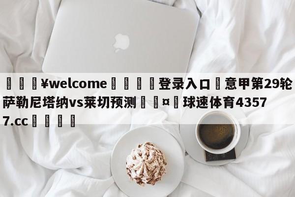 💥welcome🍖登录入口⛎意甲第29轮萨勒尼塔纳vs莱切预测🤮球速体育43577.cc🍦