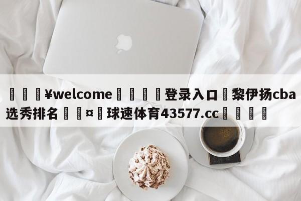 💥welcome🍖登录入口⛎黎伊扬cba选秀排名🤮球速体育43577.cc🍦