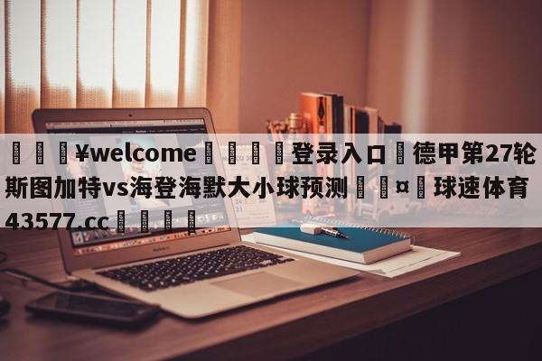 💥welcome🍖登录入口⛎德甲第27轮斯图加特vs海登海默大小球预测🤮球速体育43577.cc🍦