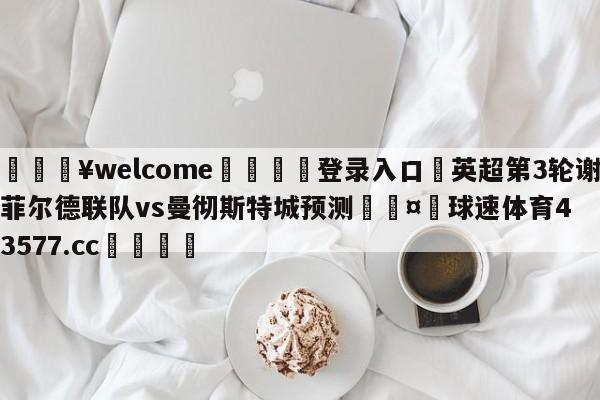 💥welcome🍖登录入口⛎英超第3轮谢菲尔德联队vs曼彻斯特城预测🤮球速体育43577.cc🍦