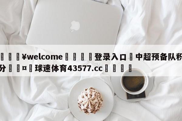 💥welcome🍖登录入口⛎中超预备队积分🤮球速体育43577.cc🍦