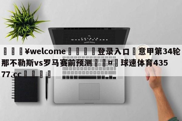 💥welcome🍖登录入口⛎意甲第34轮那不勒斯vs罗马赛前预测🤮球速体育43577.cc🍦