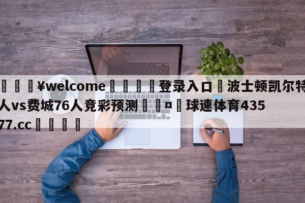 💥welcome🍖登录入口⛎波士顿凯尔特人vs费城76人竞彩预测🤮球速体育43577.cc🍦