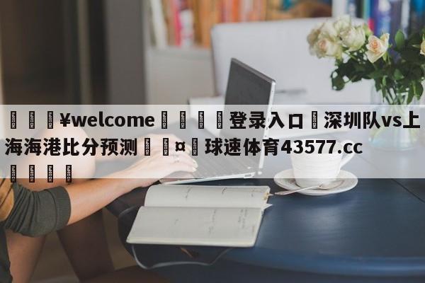 💥welcome🍖登录入口⛎深圳队vs上海海港比分预测🤮球速体育43577.cc🍦