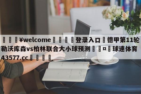 💥welcome🍖登录入口⛎德甲第11轮勒沃库森vs柏林联合大小球预测🤮球速体育43577.cc🍦