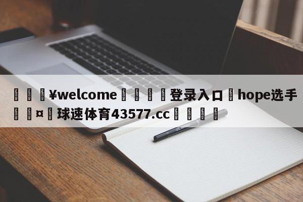 💥welcome🍖登录入口⛎hope选手🤮球速体育43577.cc🍦